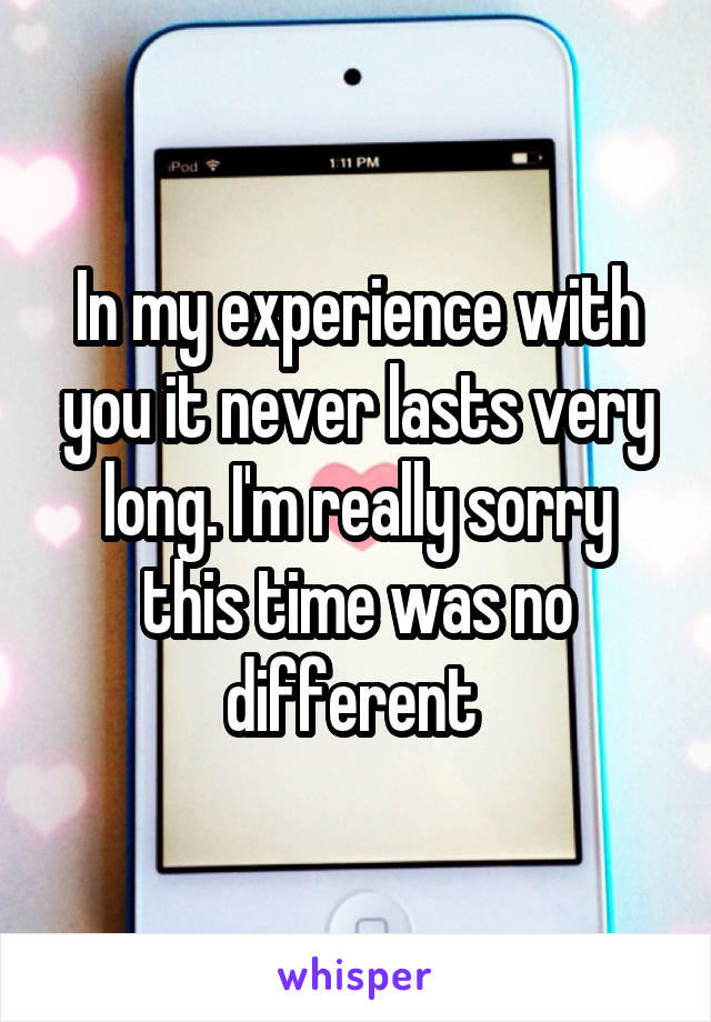 In my experience with you it never lasts very long. I'm really sorry this time was no different 