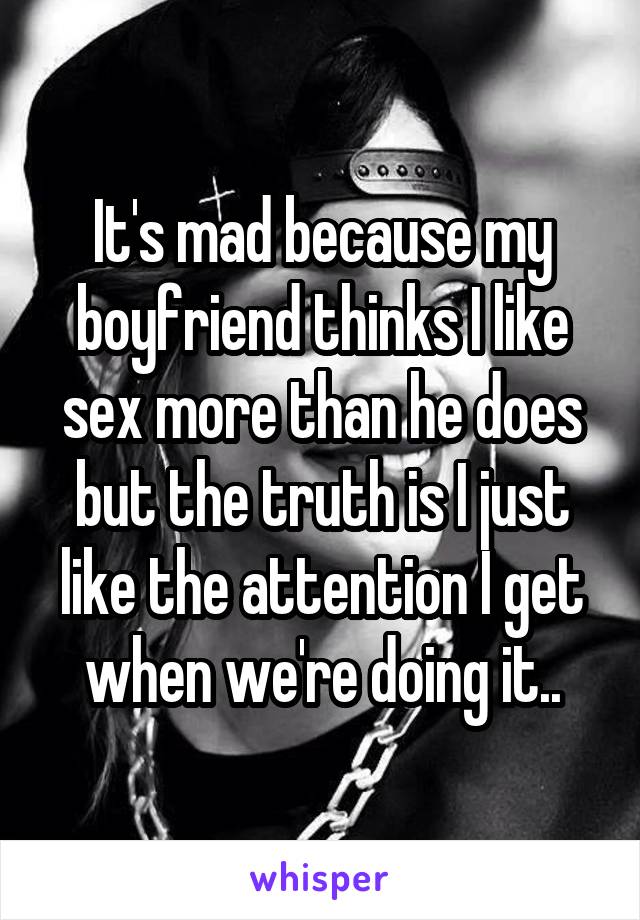 It's mad because my boyfriend thinks I like sex more than he does but the truth is I just like the attention I get when we're doing it..