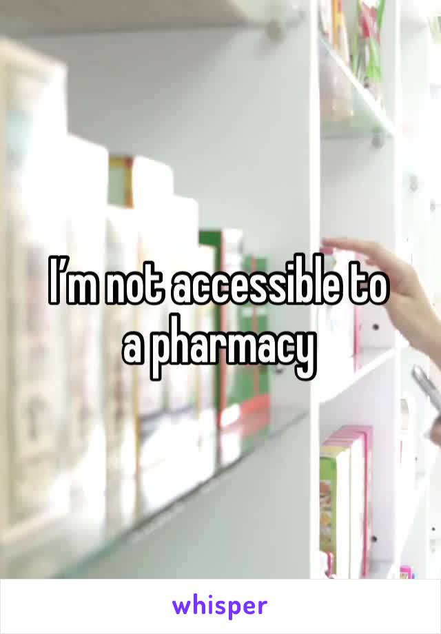 I’m not accessible to a pharmacy 