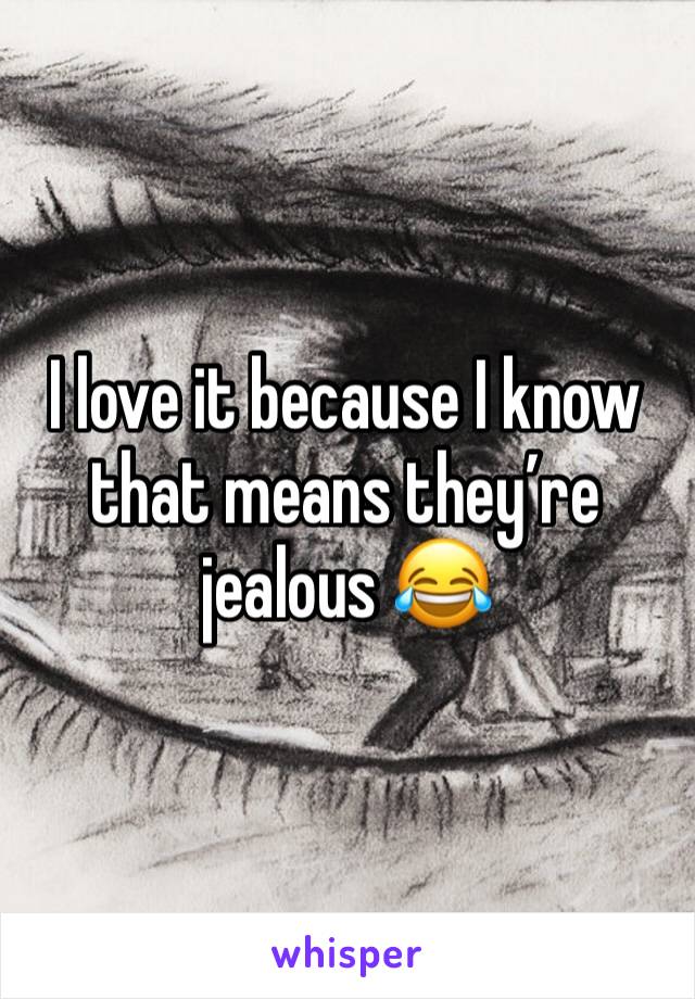 I love it because I know that means they’re jealous 😂