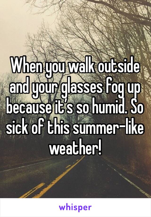 When you walk outside and your glasses fog up because it’s so humid. So sick of this summer-like weather!