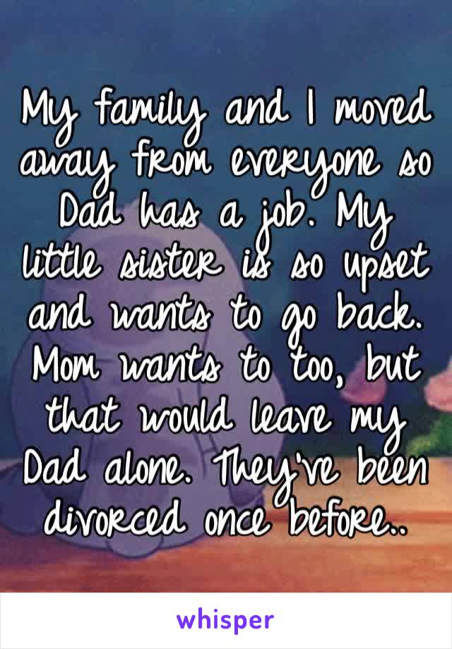 My family and I moved away from everyone so Dad has a job. My little sister is so upset and wants to go back. Mom wants to too, but that would leave my Dad alone. They’ve been divorced once before..