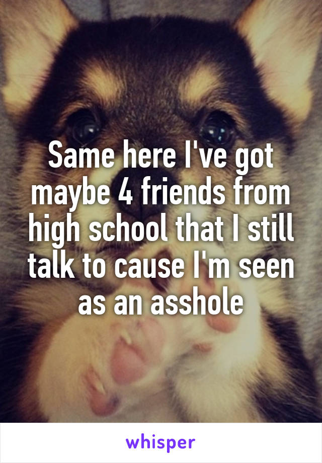 Same here I've got maybe 4 friends from high school that I still talk to cause I'm seen as an asshole