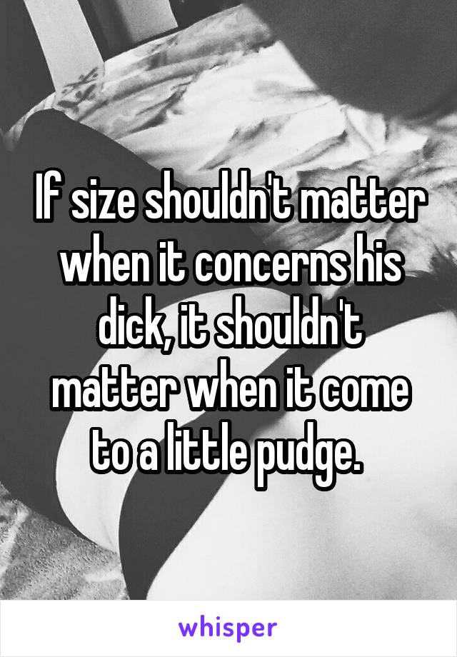 If size shouldn't matter when it concerns his dick, it shouldn't matter when it come to a little pudge. 