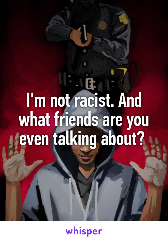 I'm not racist. And what friends are you even talking about? 
