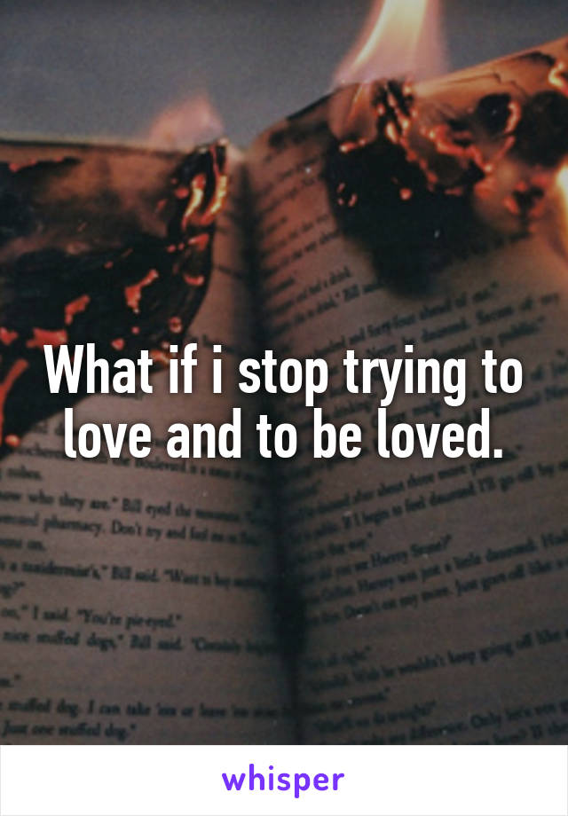 What if i stop trying to love and to be loved.
