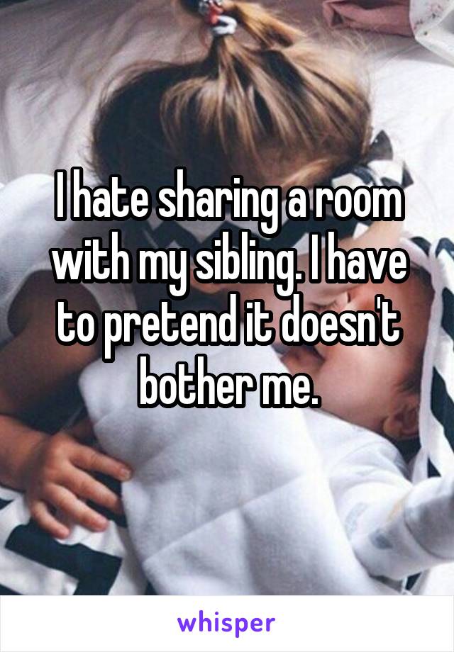 I hate sharing a room with my sibling. I have to pretend it doesn't bother me.
