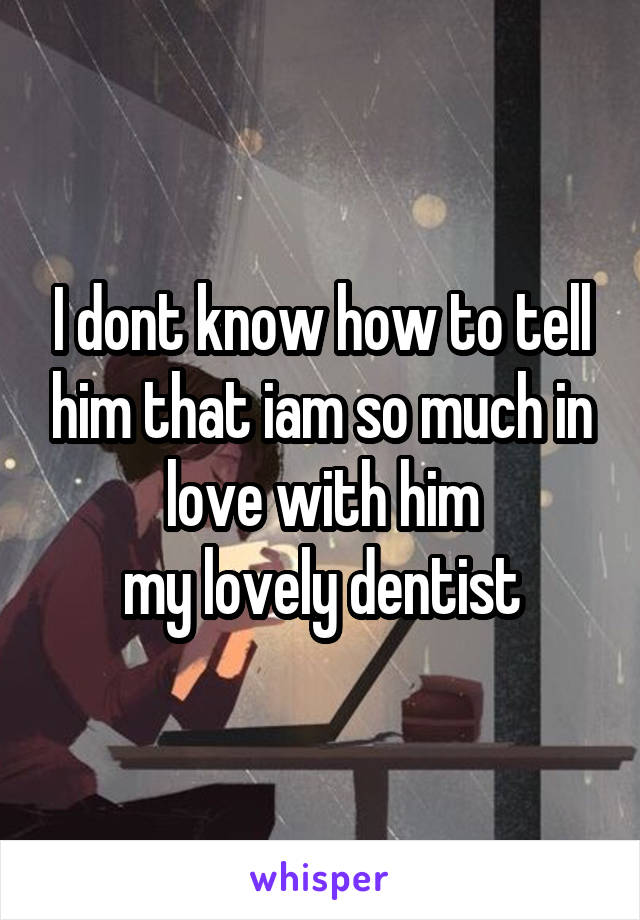 I dont know how to tell him that iam so much in love with him
my lovely dentist