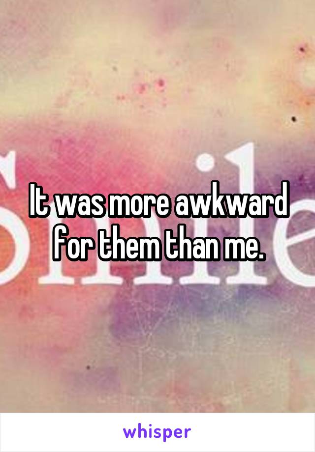 It was more awkward for them than me.