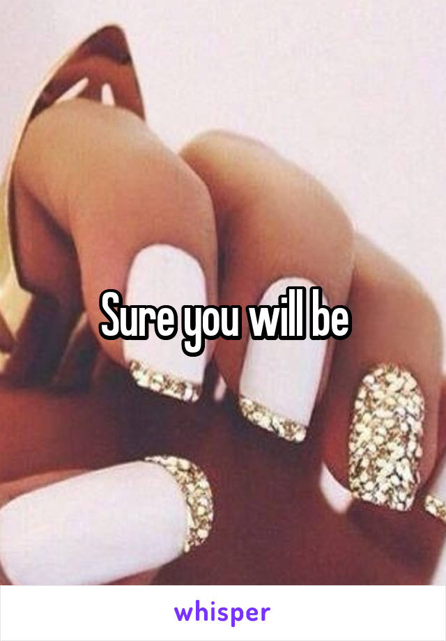 Sure you will be