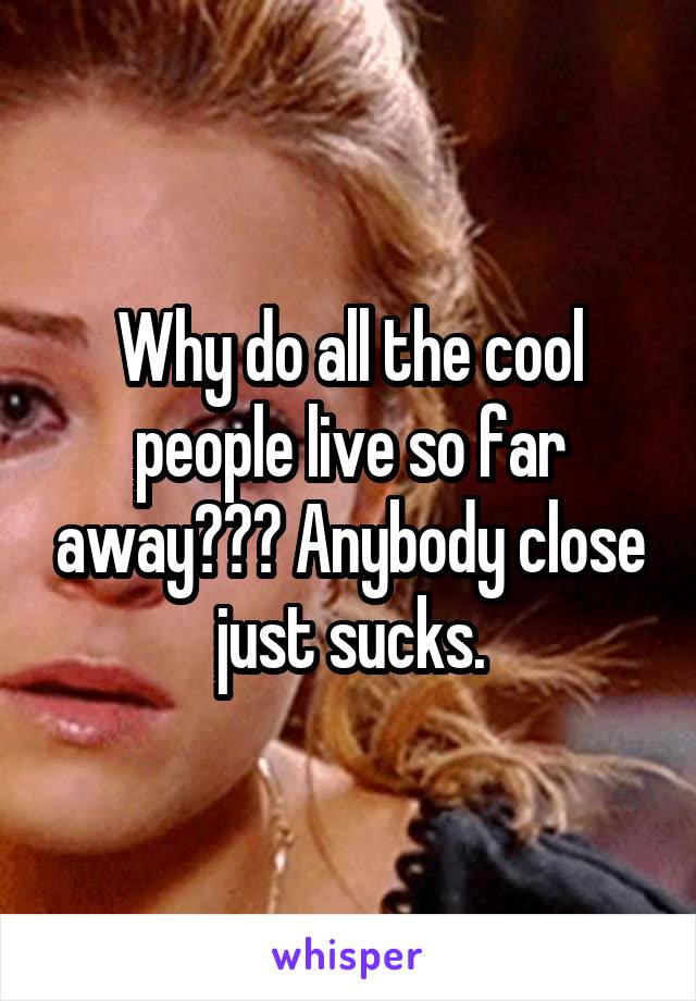 Why do all the cool people live so far away??? Anybody close just sucks.