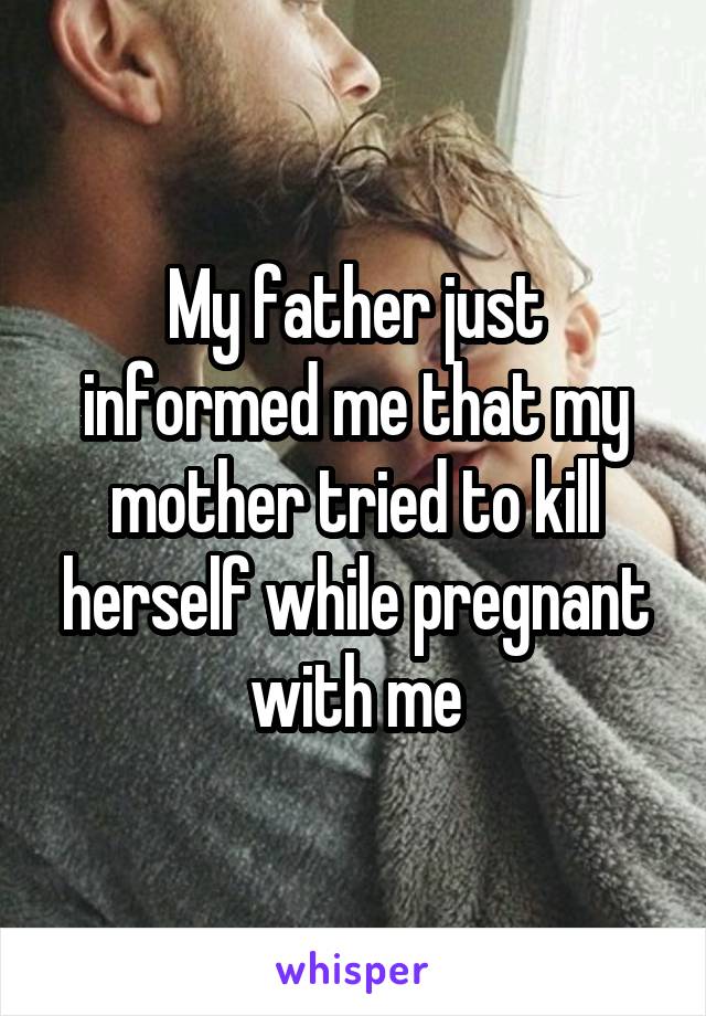 My father just informed me that my mother tried to kill herself while pregnant with me