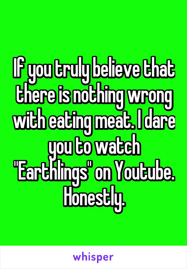If you truly believe that there is nothing wrong with eating meat. I dare you to watch "Earthlings" on Youtube. Honestly.