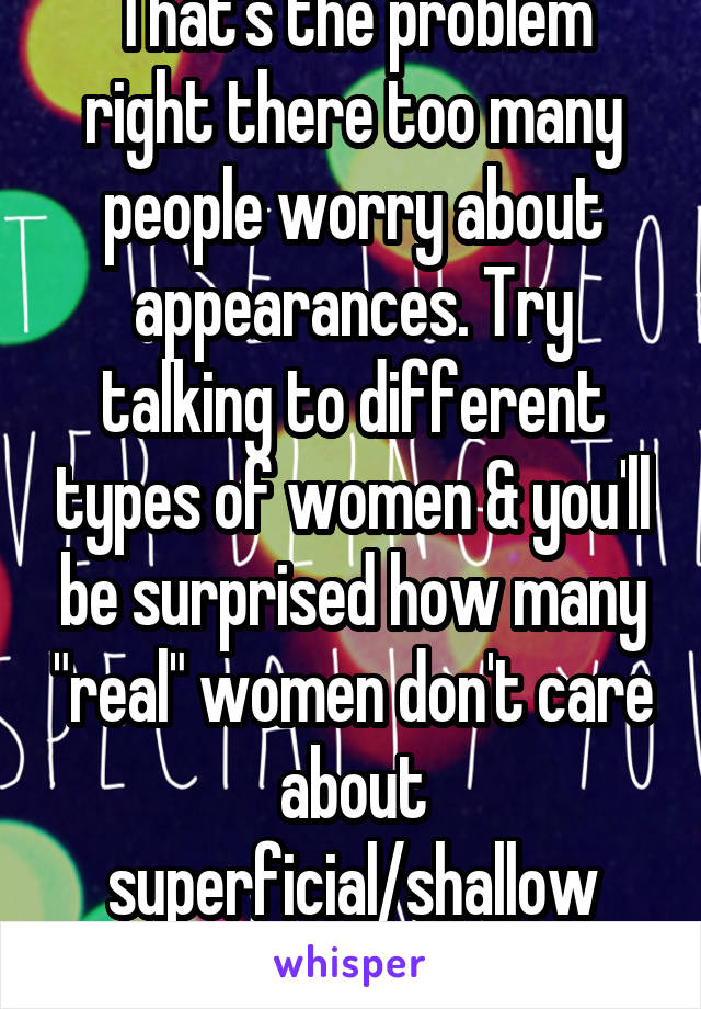 That's the problem right there too many people worry about appearances. Try talking to different types of women & you'll be surprised how many "real" women don't care about superficial/shallow things 
