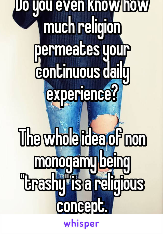 Do you even know how much religion permeates your continuous daily experience?

The whole idea of non monogamy being "trashy" is a religious concept.
