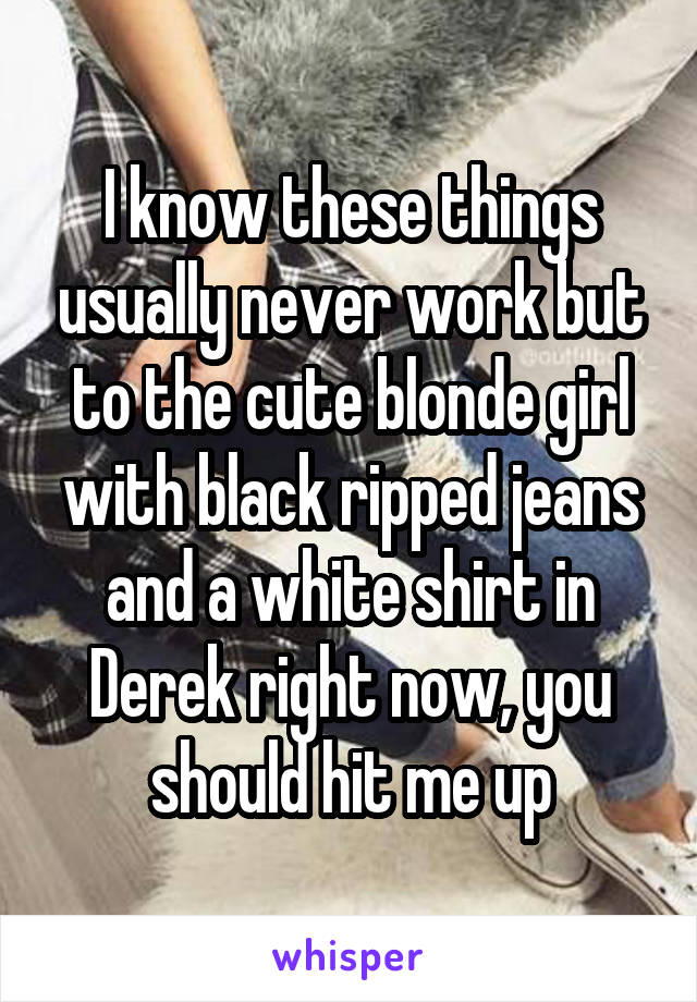 I know these things usually never work but to the cute blonde girl with black ripped jeans and a white shirt in Derek right now, you should hit me up