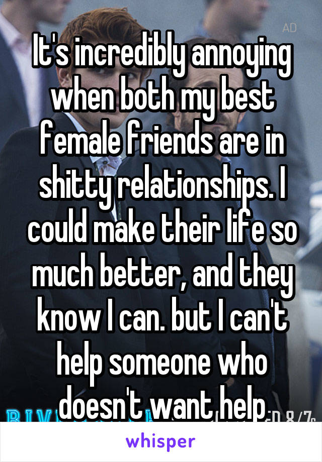 It's incredibly annoying when both my best female friends are in shitty relationships. I could make their life so much better, and they know I can. but I can't help someone who doesn't want help