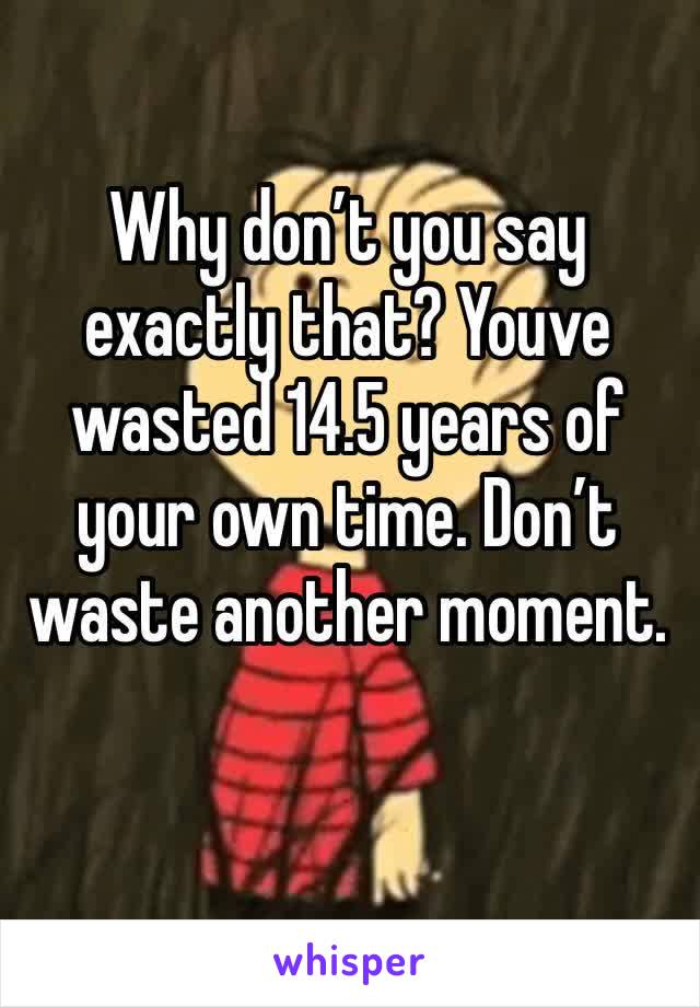 Why don’t you say exactly that? Youve wasted 14.5 years of your own time. Don’t waste another moment.