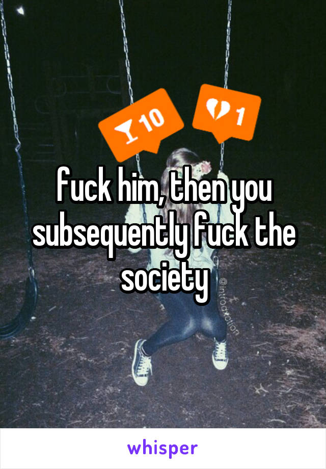 fuck him, then you subsequently fuck the society