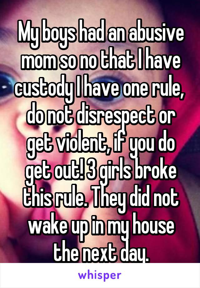 My boys had an abusive mom so no that I have custody I have one rule,  do not disrespect or get violent, if you do get out! 3 girls broke this rule. They did not wake up in my house the next day.