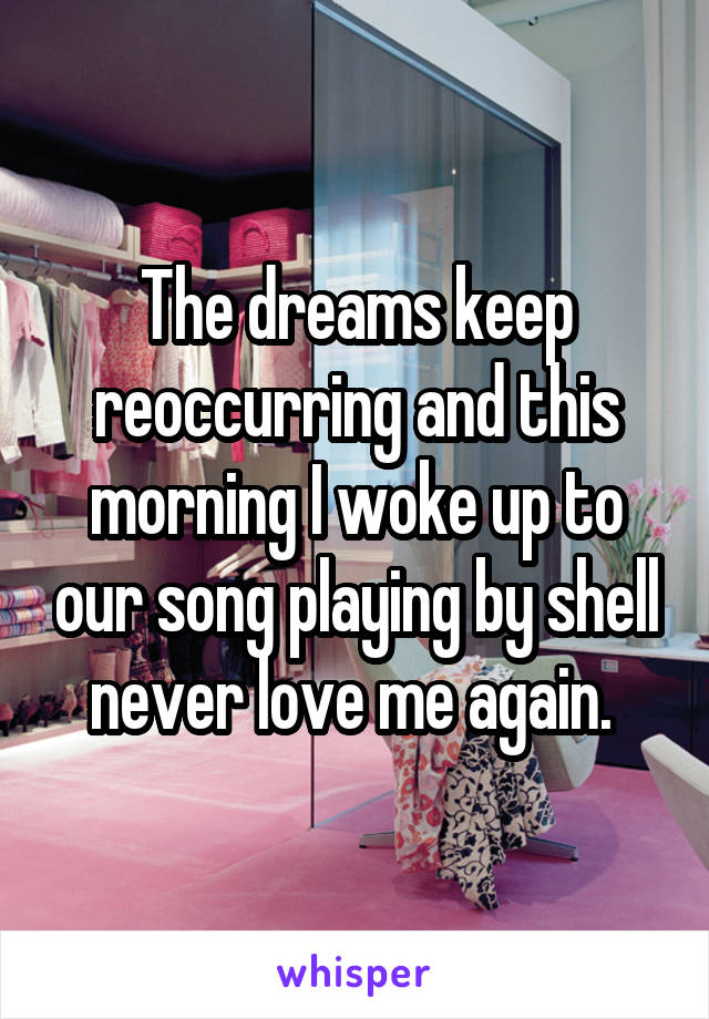 The dreams keep reoccurring and this morning I woke up to our song playing by shell never love me again. 
