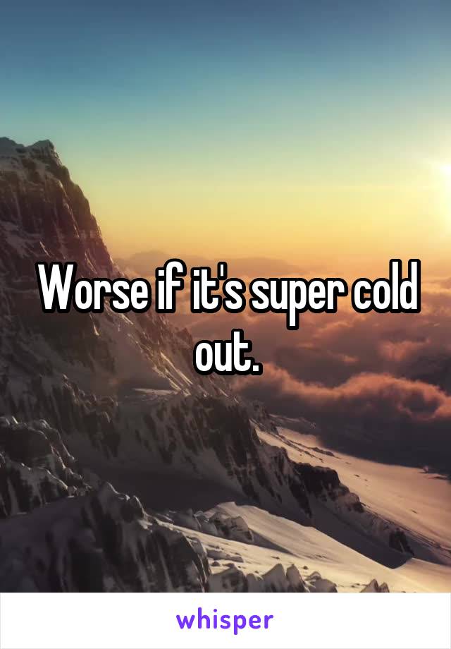 Worse if it's super cold out.