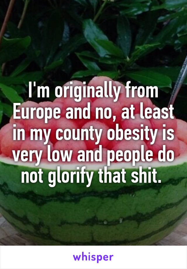 I'm originally from Europe and no, at least in my county obesity is very low and people do not glorify that shit. 