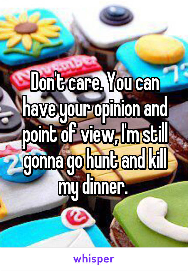 Don't care. You can have your opinion and point of view, I'm still gonna go hunt and kill my dinner. 
