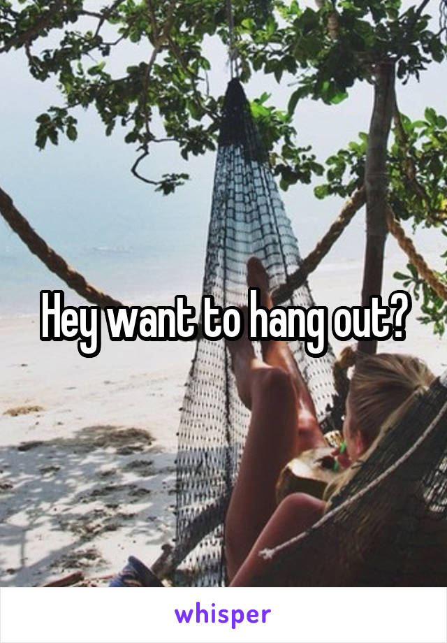 Hey want to hang out?