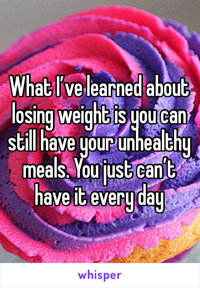 What I’ve learned about losing weight is you can still have your unhealthy meals. You just can’t have it every day 