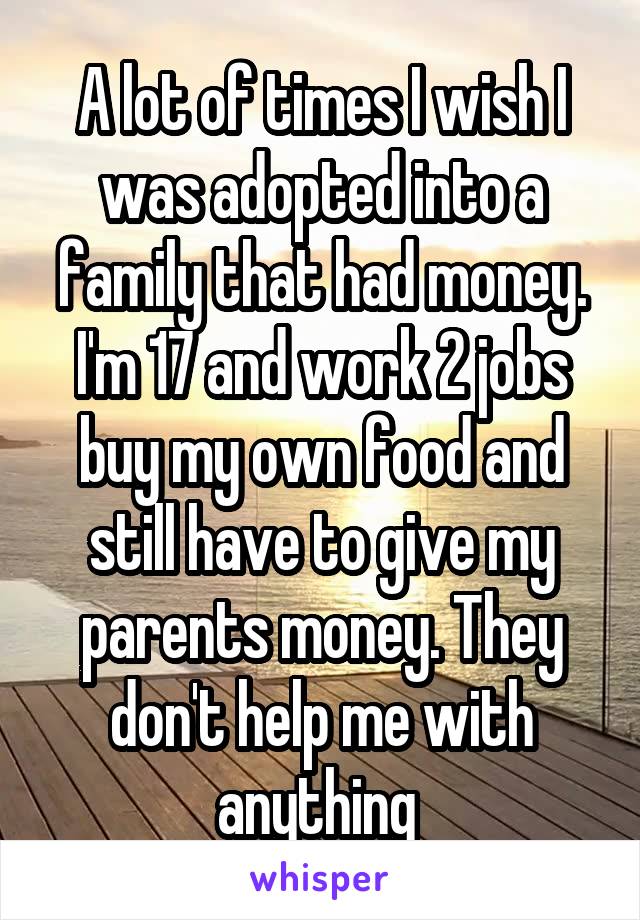 A lot of times I wish I was adopted into a family that had money. I'm 17 and work 2 jobs buy my own food and still have to give my parents money. They don't help me with anything 