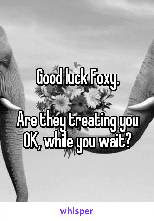 Good luck Foxy.

Are they treating you OK, while you wait?