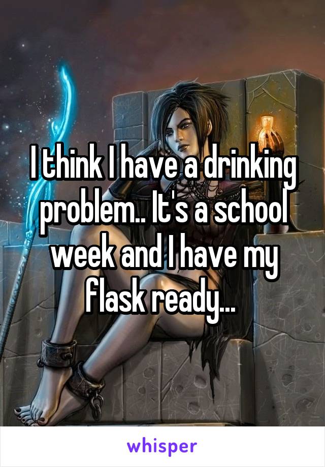 I think I have a drinking problem.. It's a school week and I have my flask ready... 