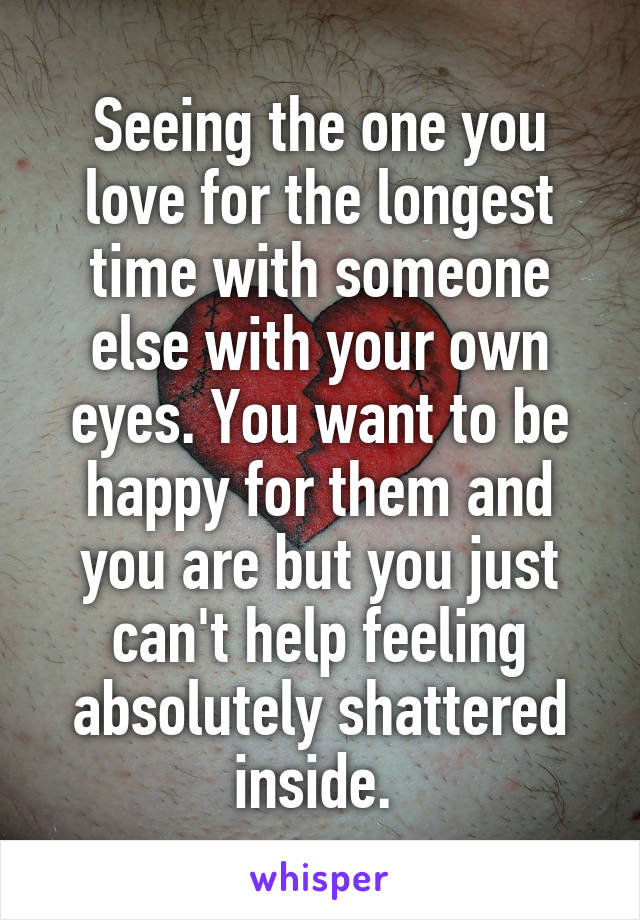 Seeing the one you love for the longest time with someone else with your own eyes. You want to be happy for them and you are but you just can't help feeling absolutely shattered inside. 