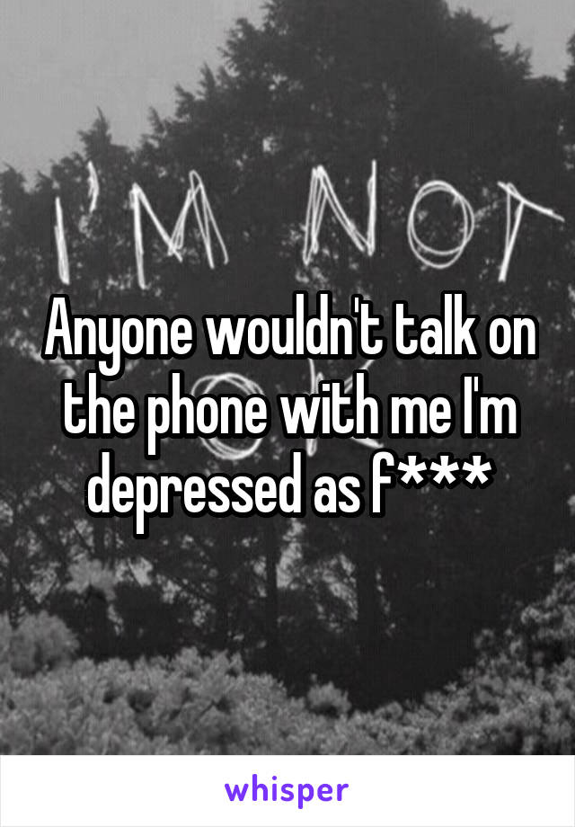 Anyone wouldn't talk on the phone with me I'm depressed as f***