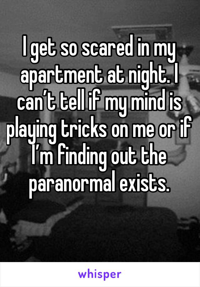 I get so scared in my apartment at night. I can’t tell if my mind is playing tricks on me or if I’m finding out the paranormal exists.