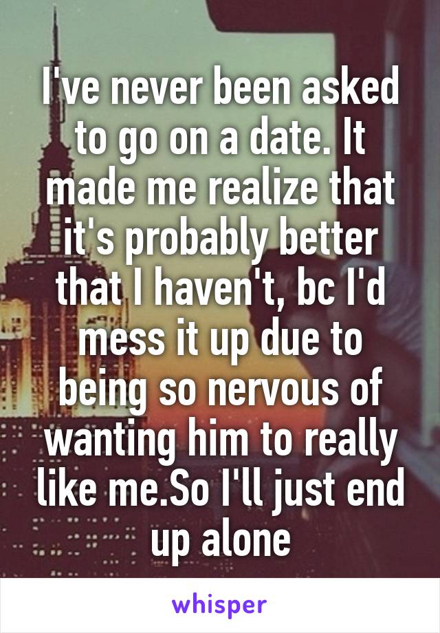 I've never been asked to go on a date. It made me realize that it's probably better that I haven't, bc I'd mess it up due to being so nervous of wanting him to really like me.So I'll just end up alone
