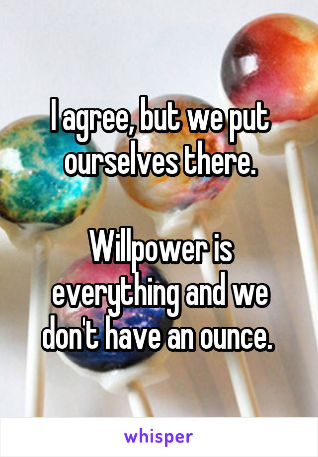I agree, but we put ourselves there.

Willpower is everything and we don't have an ounce. 