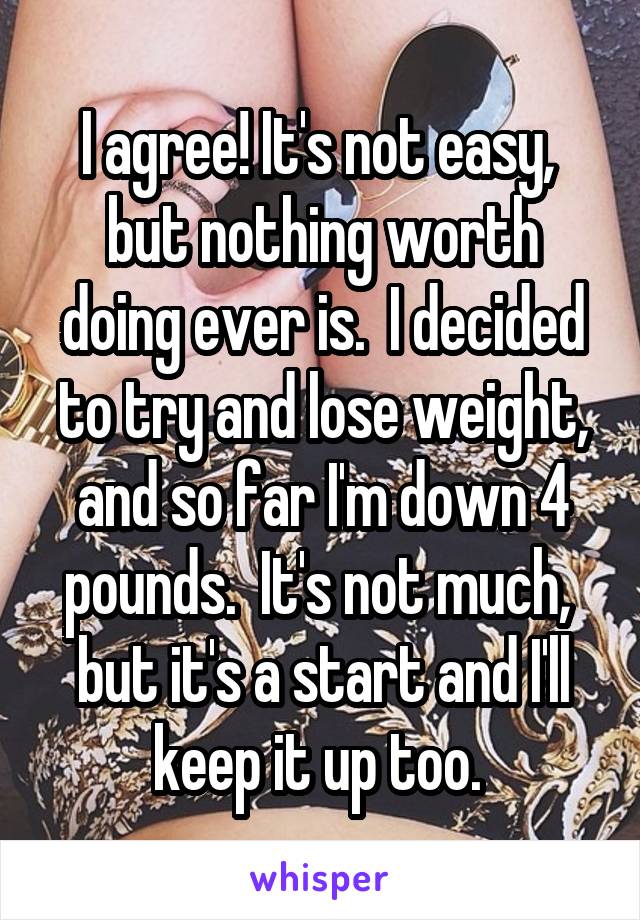I agree! It's not easy,  but nothing worth doing ever is.  I decided to try and lose weight, and so far I'm down 4 pounds.  It's not much,  but it's a start and I'll keep it up too. 