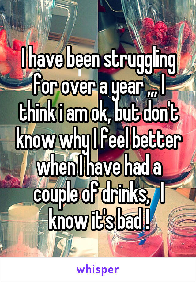 I have been struggling for over a year ,,, I think i am ok, but don't know why I feel better when I have had a couple of drinks,   I know it's bad !