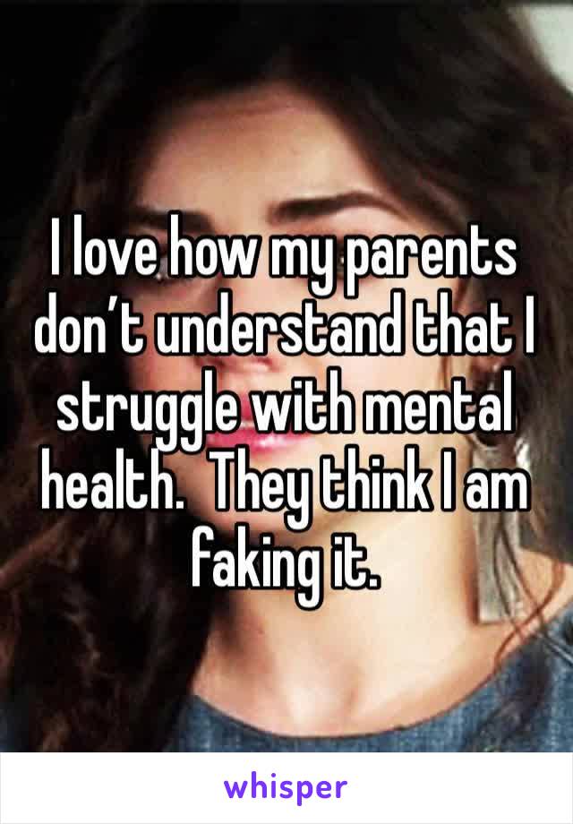 I love how my parents don’t understand that I struggle with mental health.  They think I am faking it.