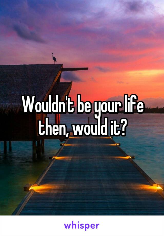 Wouldn't be your life then, would it?