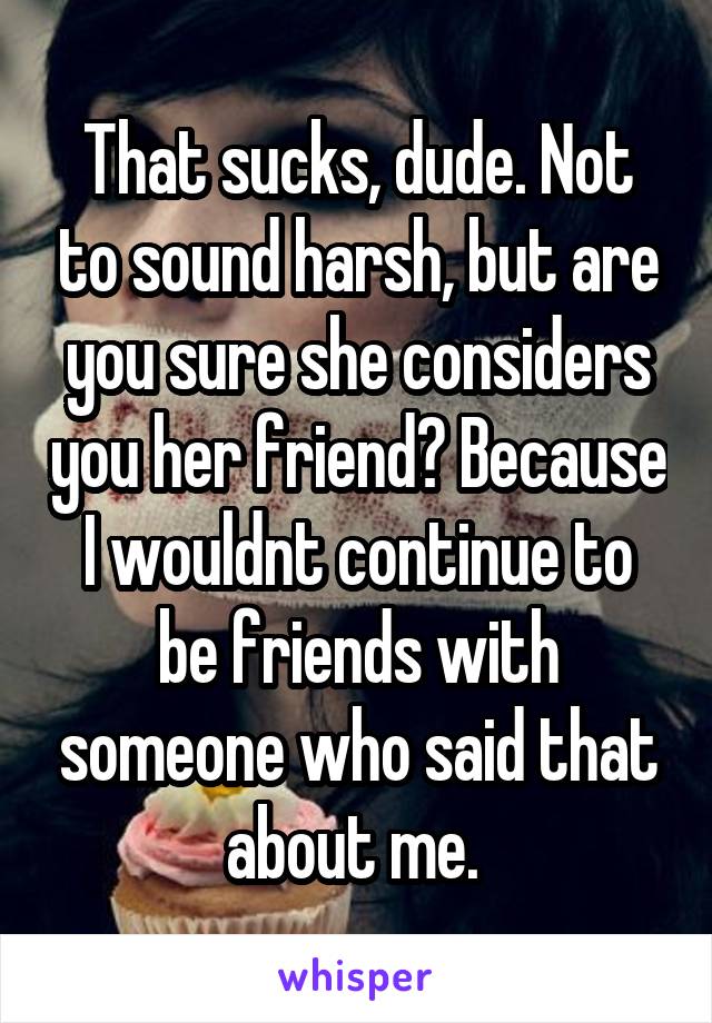 That sucks, dude. Not to sound harsh, but are you sure she considers you her friend? Because I wouldnt continue to be friends with someone who said that about me. 