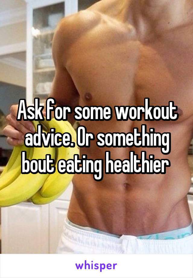 Ask for some workout advice. Or something bout eating healthier 