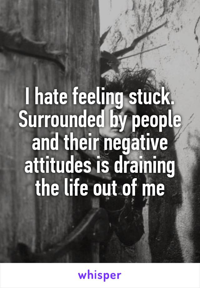 I hate feeling stuck. Surrounded by people and their negative attitudes is draining the life out of me