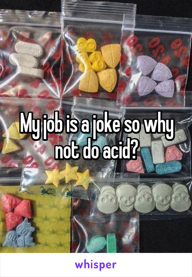 My job is a joke so why not do acid?