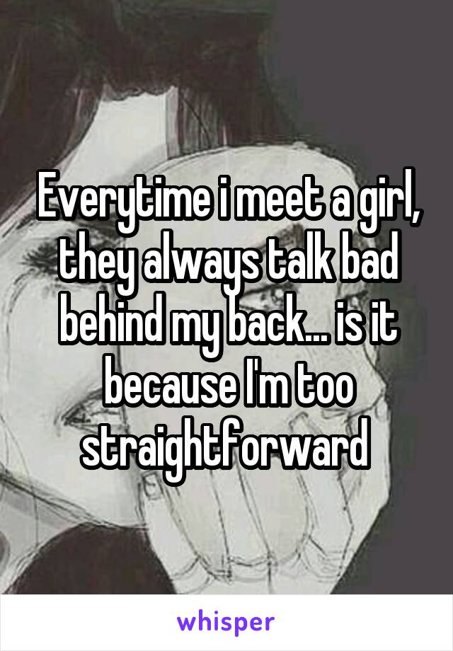 Everytime i meet a girl, they always talk bad behind my back... is it because I'm too straightforward 