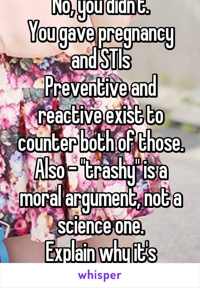 No, you didn't.
You gave pregnancy and STIs
Preventive and reactive exist to counter both of those.
Also - "trashy" is a moral argument, not a science one.
Explain why it's "trashy."