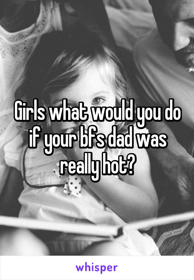 Girls what would you do if your bfs dad was really hot?
