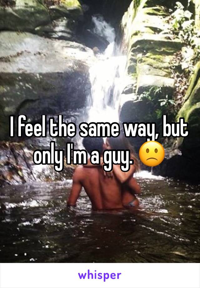 I feel the same way, but only I'm a guy. 🙁